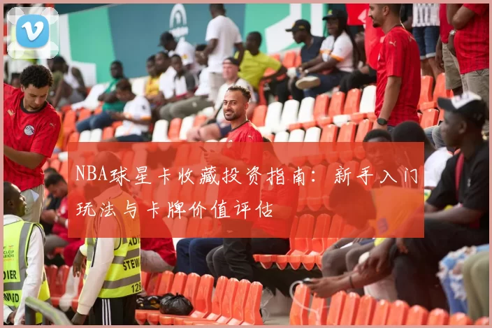 NBA球星卡收藏投资指南：新手入门玩法与卡牌价值评估