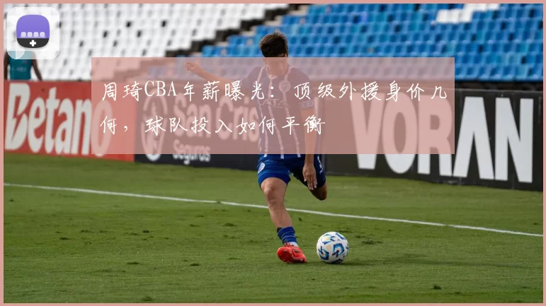 周琦CBA年薪曝光：顶级外援身价几何，球队投入如何平衡