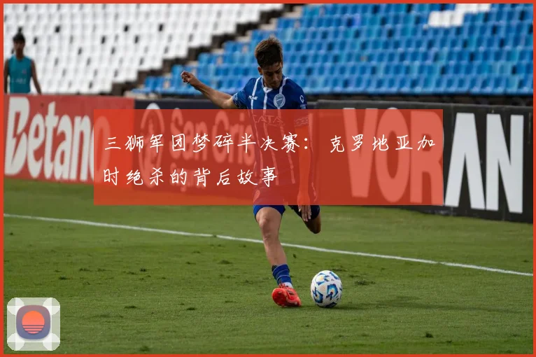 三狮军团梦碎半决赛:克罗地亚加时绝杀的背后故事