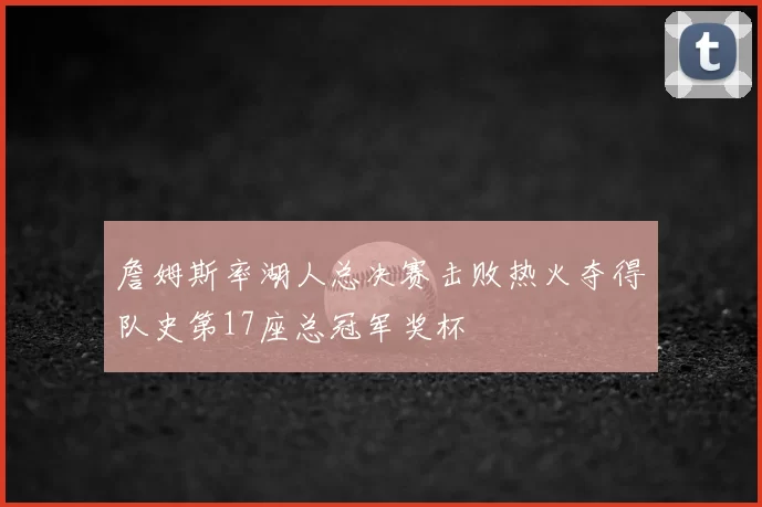 詹姆斯率湖人总决赛击败热火夺得队史第17座总冠军奖杯