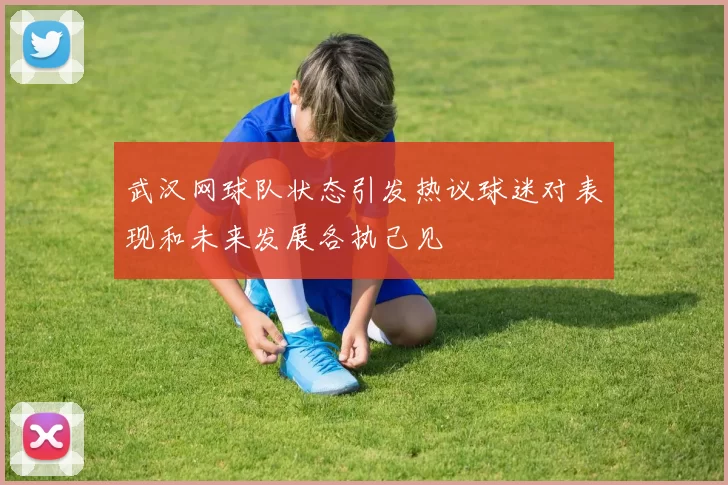 武汉网球队状态引发热议球迷对表现和未来发展各执己见