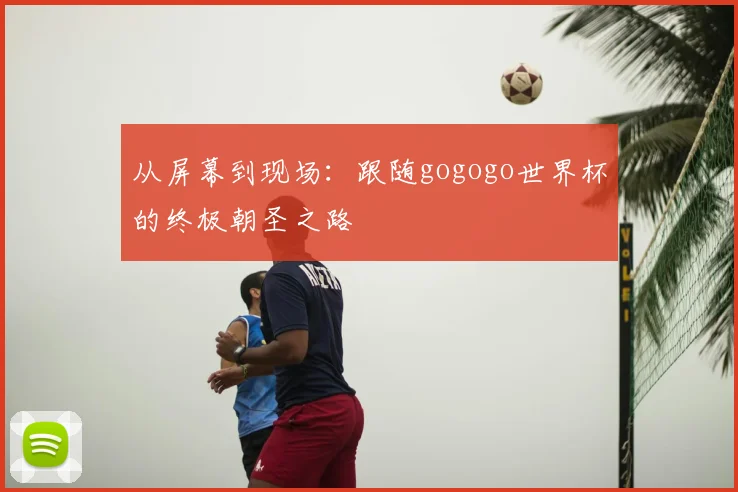 从屏幕到现场:跟随gogogo世界杯的终极朝圣之路