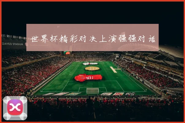 世界杯精彩对决上演强强对话