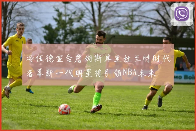 海伍德宣告詹姆斯库里杜兰特时代落幕新一代明星将引领NBA未来