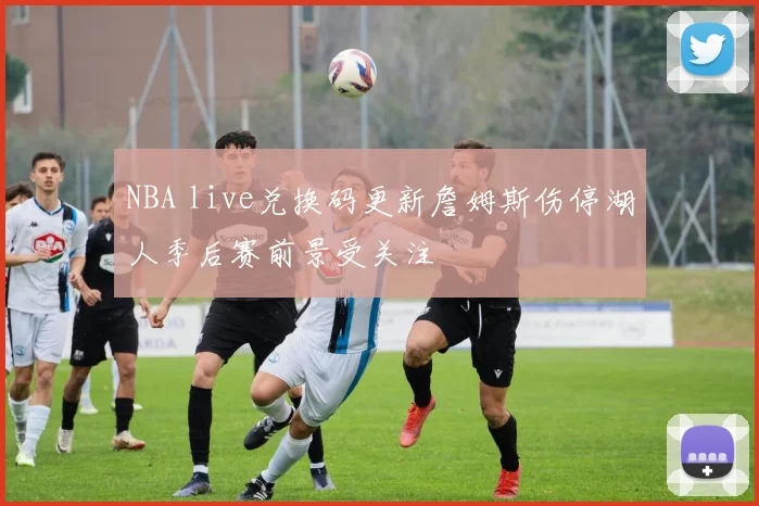 NBA live兑换码更新詹姆斯伤停湖人季后赛前景受关注