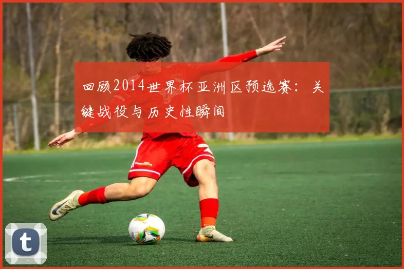 回顾2014世界杯亚洲区预选赛:关键战役与历史性瞬间