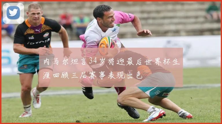 内马尔坦言34岁将迎最后世界杯生涯回顾三届赛事表现出色