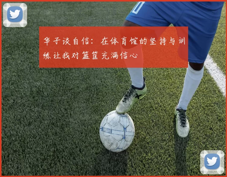 华子谈自信：在体育馆的坚持与训练让我对篮筐充满信心