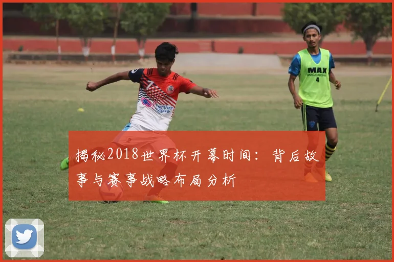揭秘2018世界杯开幕时间:背后故事与赛事战略布局分析