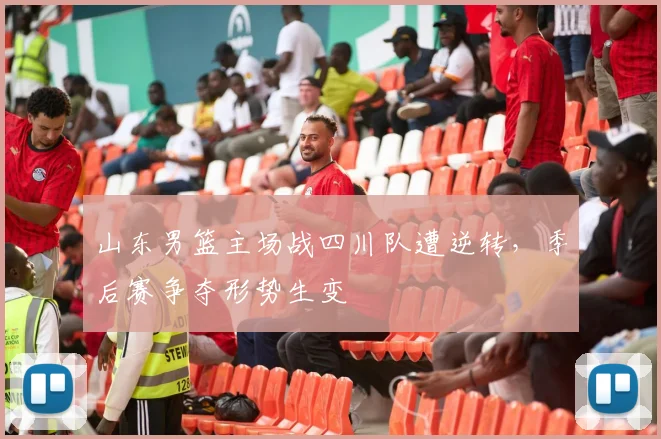 山东男篮主场战四川队遭逆转,季后赛争夺形势生变