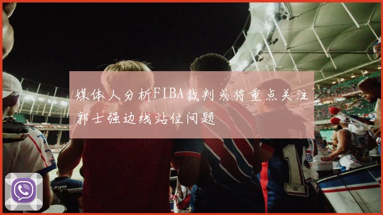 媒体人分析FIBA裁判或将重点关注郭士强边线站位问题