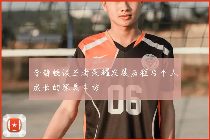 李静畅谈王者荣耀发展历程与个人成长的深度专访
