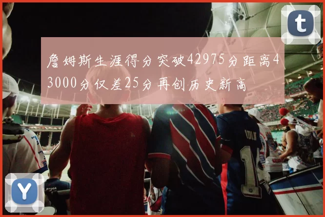 詹姆斯生涯得分突破42975分距离43000分仅差25分再创历史新高