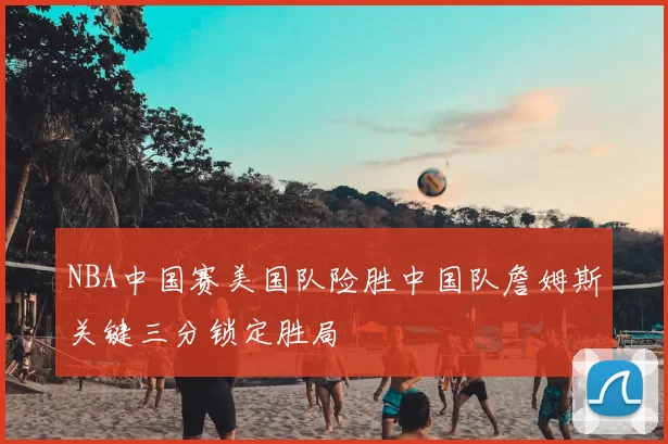 NBA中国赛美国队险胜中国队詹姆斯关键三分锁定胜局