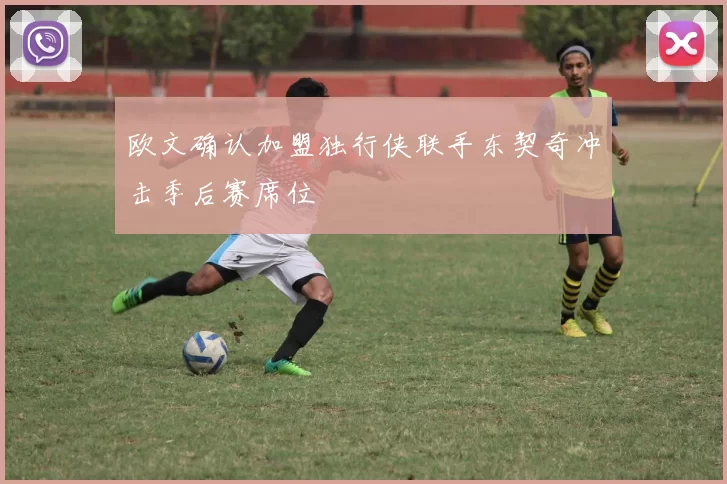 欧文确认加盟独行侠联手东契奇冲击季后赛席位