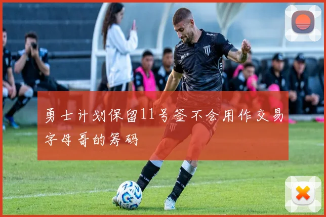 勇士计划保留11号签不会用作交易字母哥的筹码