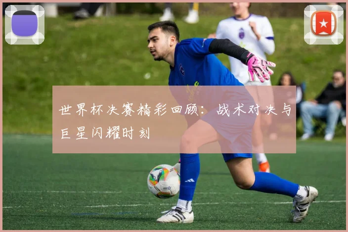 世界杯决赛精彩回顾:战术对决与巨星闪耀时刻