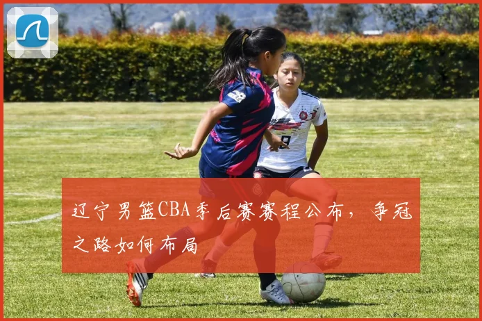 辽宁男篮CBA季后赛赛程公布，争冠之路如何布局