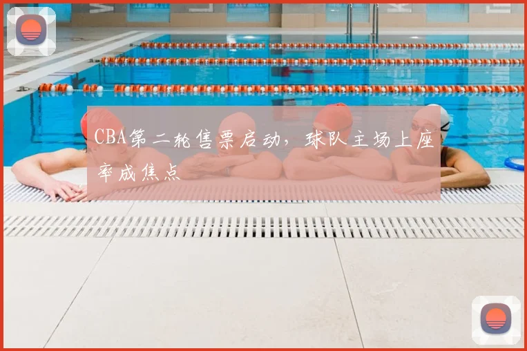 CBA第二轮售票启动,球队主场上座率成焦点