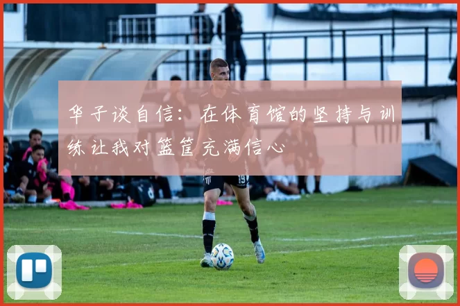 华子谈自信：在体育馆的坚持与训练让我对篮筐充满信心