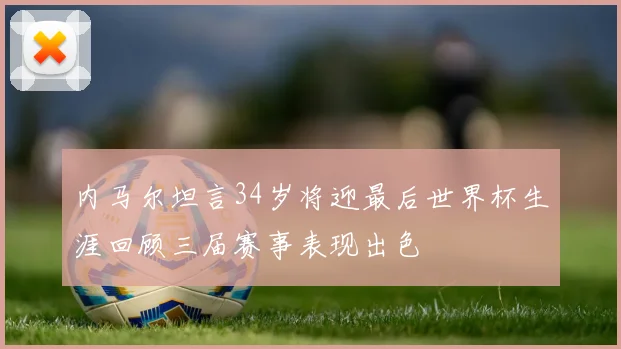 内马尔坦言34岁将迎最后世界杯生涯回顾三届赛事表现出色