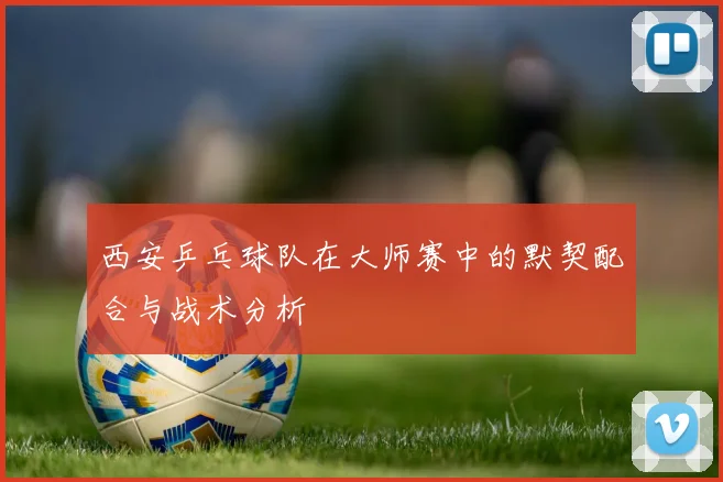 西安乒乓球队在大师赛中的默契配合与战术分析