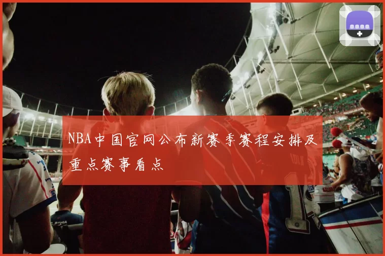 NBA中国官网公布新赛季赛程安排及重点赛事看点