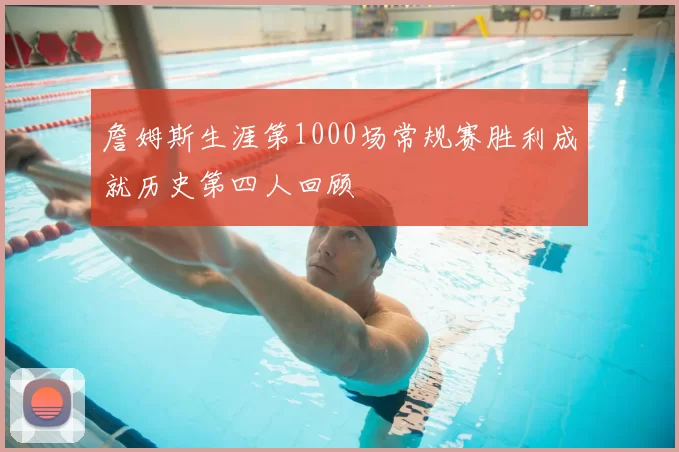 詹姆斯生涯第1000场常规赛胜利成就历史第四人回顾