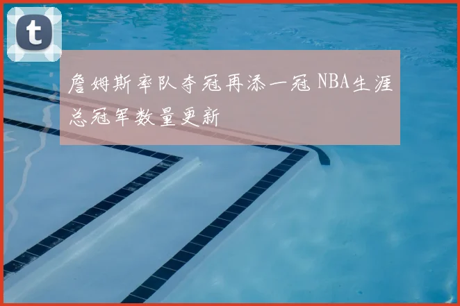 詹姆斯率队夺冠再添一冠 NBA生涯总冠军数量更新