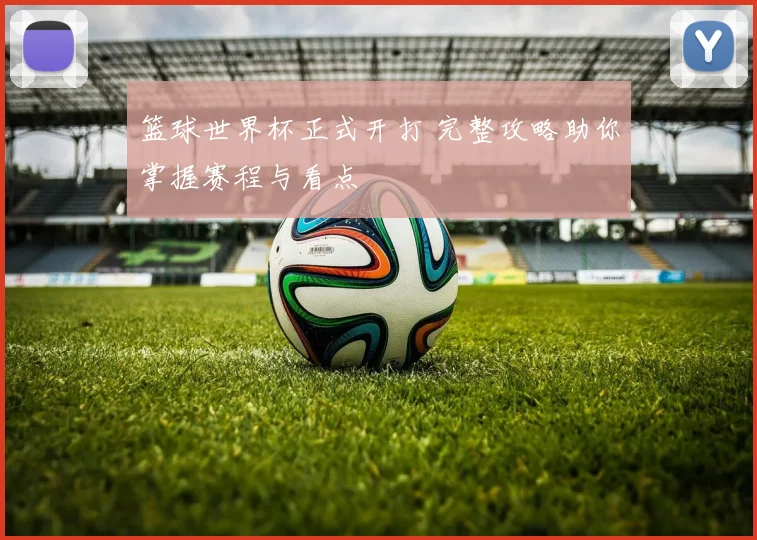 篮球世界杯正式开打 完整攻略助你掌握赛程与看点