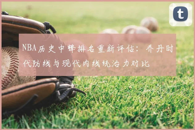 NBA历史中锋排名重新评估：乔丹时代防线与现代内线统治力对比