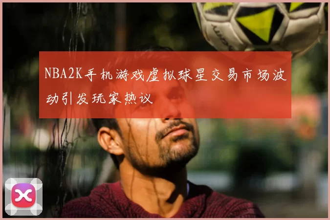 NBA2K手机游戏虚拟球星交易市场波动引发玩家热议