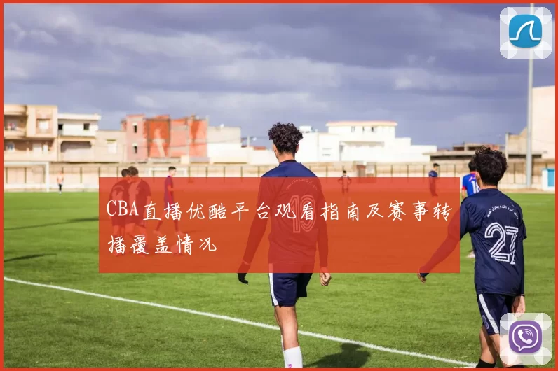 CBA直播优酷平台观看指南及赛事转播覆盖情况