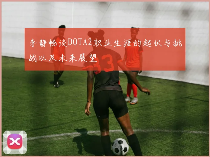 李静畅谈DOTA2职业生涯的起伏与挑战以及未来展望