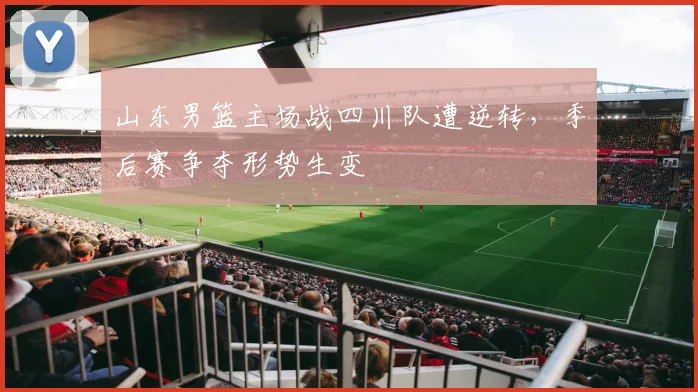 山东男篮主场战四川队遭逆转,季后赛争夺形势生变