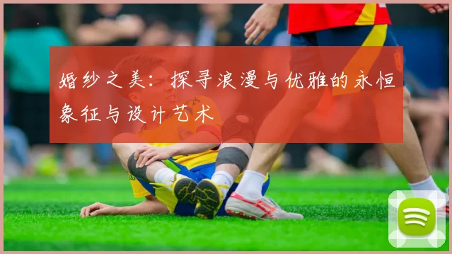 婚纱之美：探寻浪漫与优雅的永恒象征与设计艺术