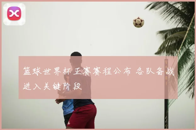 篮球世界杯正赛赛程公布 各队备战进入关键阶段