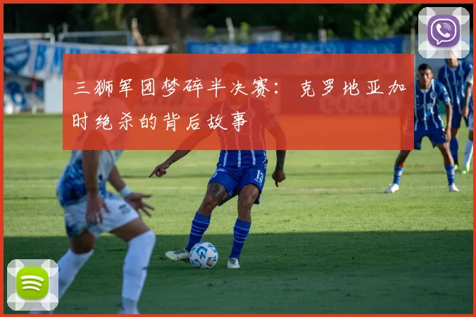 三狮军团梦碎半决赛:克罗地亚加时绝杀的背后故事