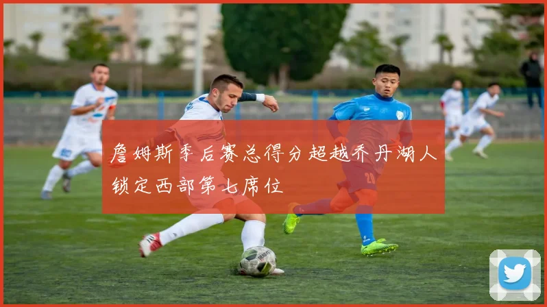 詹姆斯季后赛总得分超越乔丹湖人锁定西部第七席位
