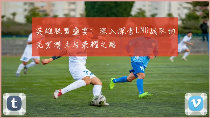 英雄联盟盛宴：深入探索LNG战队的无穷潜力与荣耀之路