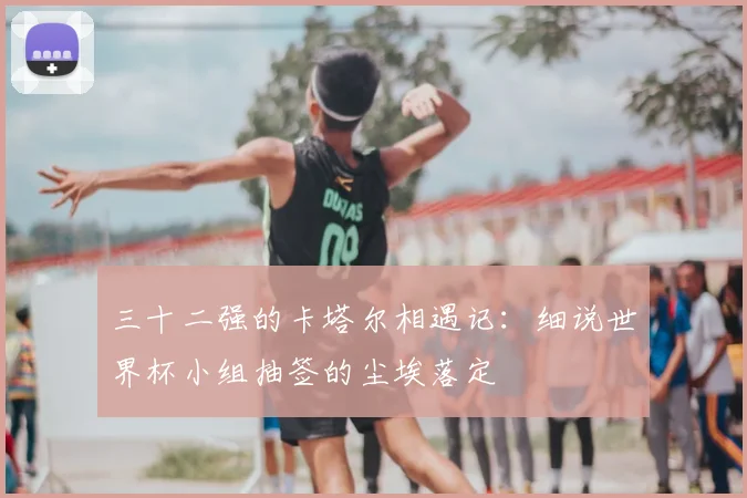 三十二强的卡塔尔相遇记：细说世界杯小组抽签的尘埃落定