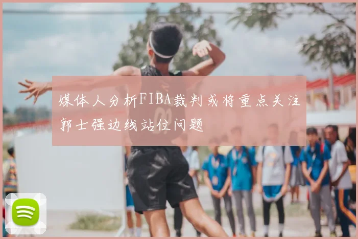 媒体人分析FIBA裁判或将重点关注郭士强边线站位问题