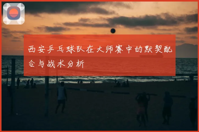西安乒乓球队在大师赛中的默契配合与战术分析