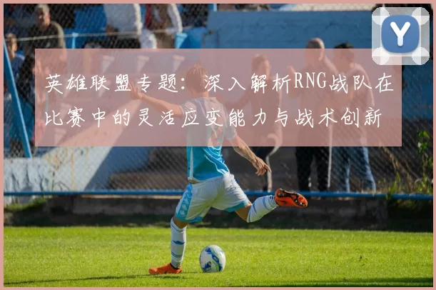 英雄联盟专题：深入解析RNG战队在比赛中的灵活应变能力与战术创新