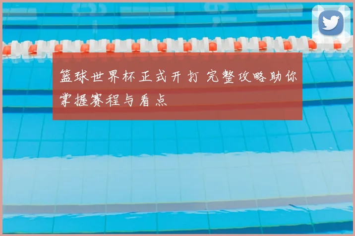 篮球世界杯正式开打 完整攻略助你掌握赛程与看点