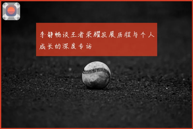 李静畅谈王者荣耀发展历程与个人成长的深度专访