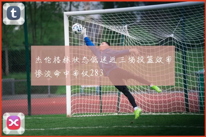 杰伦格林状态低迷近三场投篮效率惨淡命中率仅283