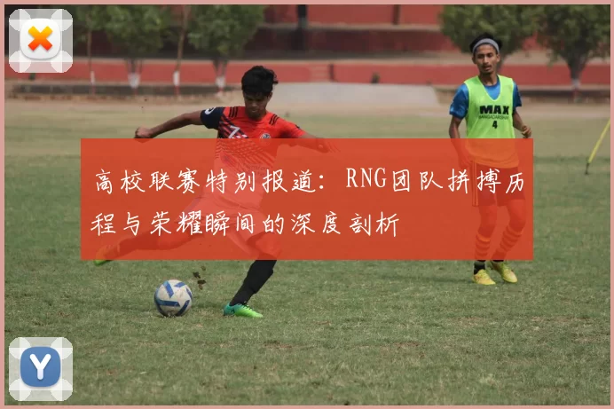 高校联赛特别报道：RNG团队拼搏历程与荣耀瞬间的深度剖析