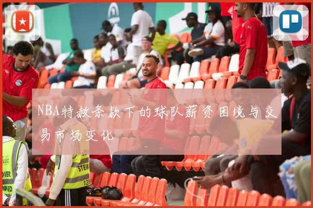 NBA特赦条款下的球队薪资困境与交易市场变化