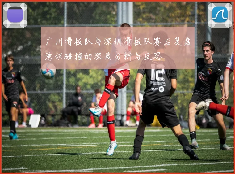广州滑板队与深圳滑板队赛后复盘意识碰撞的深度分析与反思